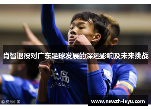 肖智退役对广东足球发展的深远影响及未来挑战 肖智退役对广东足球发展的深远影响及未来挑战
