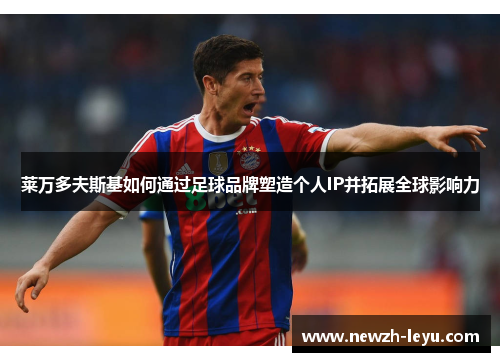 莱万多夫斯基如何通过足球品牌塑造个人IP并拓展全球影响力 莱万多夫斯基如何通过足球品牌塑造个人IP并拓展全球影响力