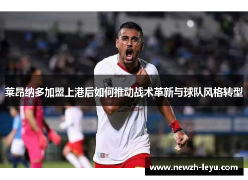 莱昂纳多加盟上港后如何推动战术革新与球队风格转型 莱昂纳多加盟上港后如何推动战术革新与球队风格转型