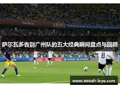 萨尔瓦多告别广州队的五大经典瞬间盘点与回顾 萨尔瓦多告别广州队的五大经典瞬间盘点与回顾