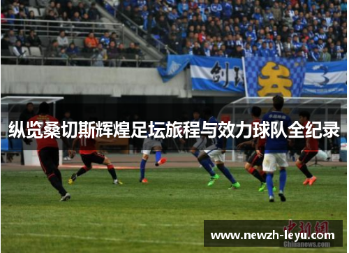 纵览桑切斯辉煌足坛旅程与效力球队全纪录