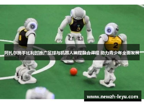 阿扎尔携手比利时推广足球与机器人编程融合课程 助力青少年全面发展