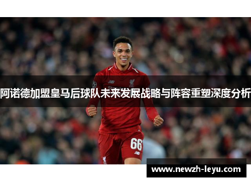 阿诺德加盟皇马后球队未来发展战略与阵容重塑深度分析 阿诺德加盟皇马后球队未来发展战略与阵容重塑深度分析