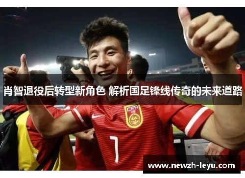 肖智退役后转型新角色 解析国足锋线传奇的未来道路 肖智退役后转型新角色 解析国足锋线传奇的未来道路
