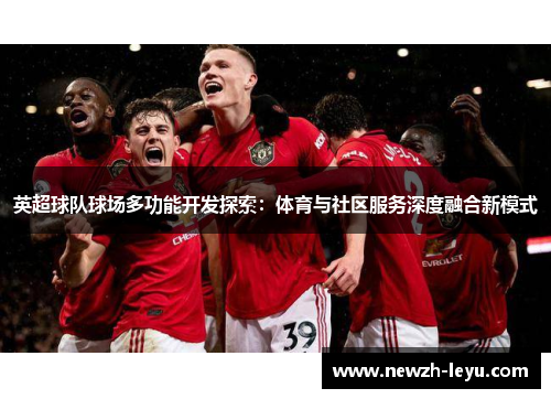 英超球队球场多功能开发探索:体育与社区服务深度融合新模式 英超球队球场多功能开发探索:体育与社区服务深度融合新模式