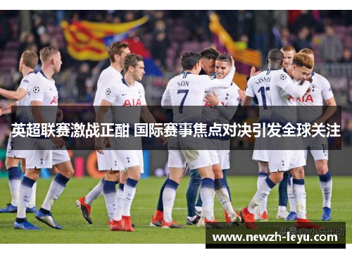 英超联赛激战正酣 国际赛事焦点对决引发全球关注 英超联赛激战正酣 国际赛事焦点对决引发全球关注