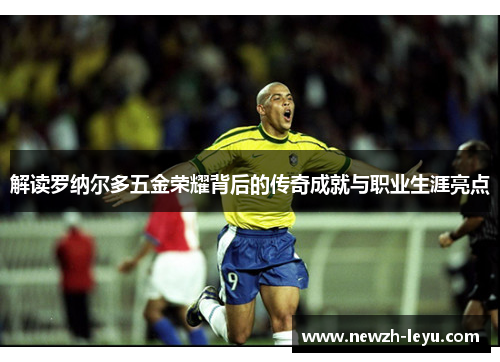 解读罗纳尔多五金荣耀背后的传奇成就与职业生涯亮点
