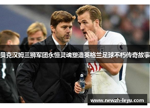 贝克汉姆三狮军团永恒灵魂塑造英格兰足球不朽传奇故事 贝克汉姆三狮军团永恒灵魂塑造英格兰足球不朽传奇故事