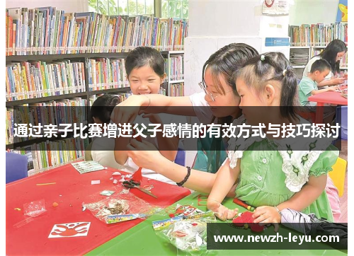通过亲子比赛增进父子感情的有效方式与技巧探讨 通过亲子比赛增进父子感情的有效方式与技巧探讨