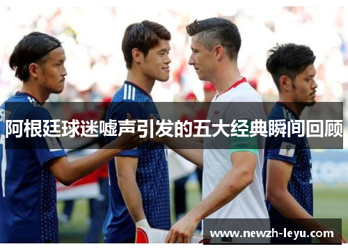 阿根廷球迷嘘声引发的五大经典瞬间回顾 阿根廷球迷嘘声引发的五大经典瞬间回顾