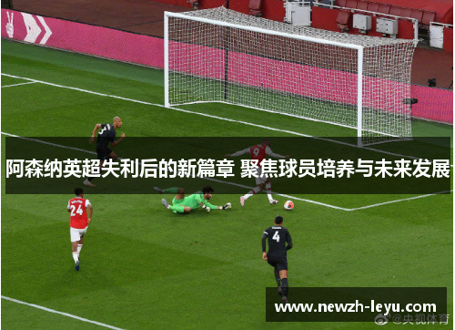 阿森纳英超失利后的新篇章 聚焦球员培养与未来发展 阿森纳英超失利后的新篇章 聚焦球员培养与未来发展