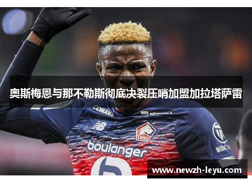 奥斯梅恩与那不勒斯彻底决裂压哨加盟加拉塔萨雷 奥斯梅恩与那不勒斯彻底决裂压哨加盟加拉塔萨雷