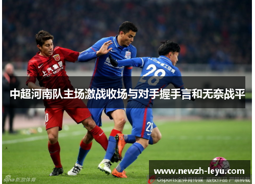 中超河南队主场激战收场与对手握手言和无奈战平