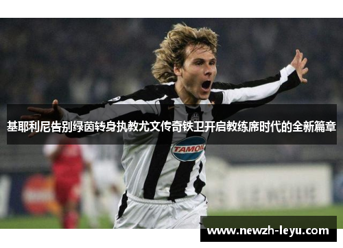 基耶利尼告别绿茵转身执教尤文传奇铁卫开启教练席时代的全新篇章