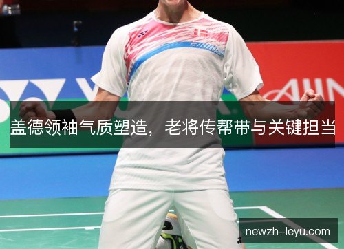 盖德领袖气质塑造,老将传帮带与关键担当 盖德领袖气质塑造,老将传帮带与关键担当